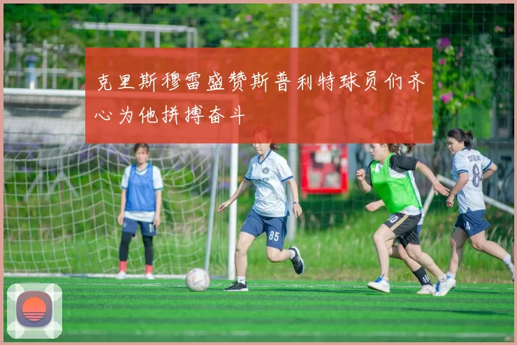 克里斯穆雷盛赞斯普利特球员们齐心为他拼搏奋斗